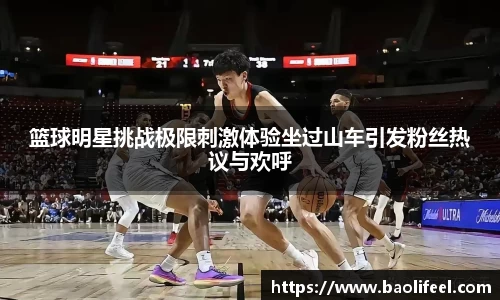篮球明星挑战极限刺激体验坐过山车引发粉丝热议与欢呼